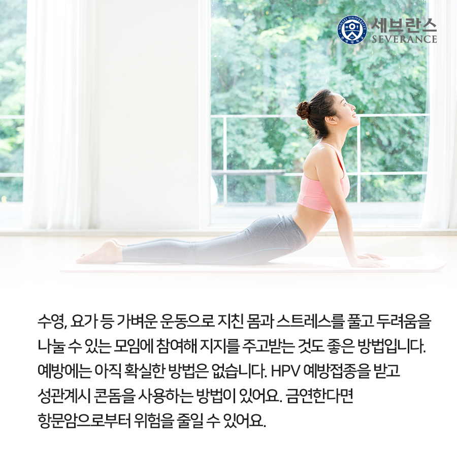 수영, 요가 등 가벼운 운동으로 지친 몸과 스트레스를 풀고 두려움을 나눌 수 있는 모임에 참여해 지지를 주고받는 것도 좋은 방법입니다. 예방에는 아직 확실한 방법은 없습니다. HPV 예방접종을 받고 성관계시 콘돔을 사용하는 방법이 있어요. 금연한다면 항문암으로부터 위험을 줄일 수 있어요.